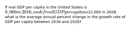 If real GDP per capita in the United States is​ 8,000 in​ 2016, and if real GDP per capita is​12,000 in​ 2026, what is the average annual percent change in the growth rate of GDP per capita between 2016 and​ 2026?