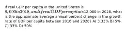 If real GDP per capita in the United States is 8,000 in 2018, and if real GDP per capita is12,000 in 2028, what is the approximate average annual percent change in the growth rate of GDP per capita between 2018 and 2028? A) 3.33% B) 5% C) 33% D) 50%