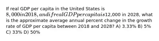 If real GDP per capita in the United States is 8,000 in 2018, and if real GDP per capita is12,000 in 2028, what is the approximate average annual percent change in the growth rate of GDP per capita between 2018 and 2028? A) 3.33% B) 5% C) 33% D) 50%