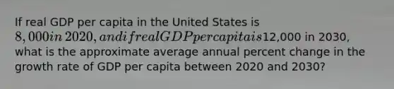 If real GDP per capita in the United States is​ 8,000 in​ 2020, and if real GDP per capita is​12,000 in​ 2030, what is the approximate average annual <a href='https://www.questionai.com/knowledge/kTUYTsQGJM-percent-change' class='anchor-knowledge'>percent change</a> in the growth rate of GDP per capita between 2020 and​ 2030?