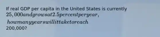 If real GDP per capita in the United States is currently 25,000 and grows at 2.5percent per year, how many years will it take to reach200,000?