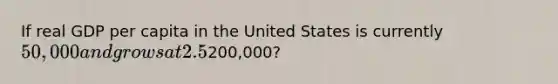 If real GDP per capita in the United States is currently 50,000 and grows at 2.5% per year, it will take approximately how many years to reach200,000?