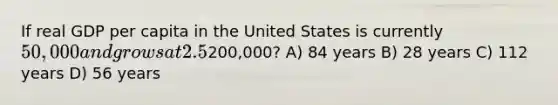 If real GDP per capita in the United States is currently 50,000 and grows at 2.5% per year, it will take approximately how many years to reach200,000? A) 84 years B) 28 years C) 112 years D) 56 years