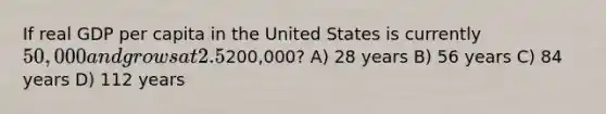 If real GDP per capita in the United States is currently 50,000 and grows at 2.5% per year, it will take approximately how many years to reach200,000? A) 28 years B) 56 years C) 84 years D) 112 years