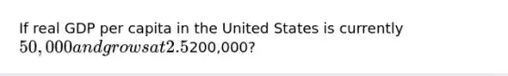 If real GDP per capita in the United States is currently 50,000 and grows at 2.5% per year, how many years will it take to reach200,000?