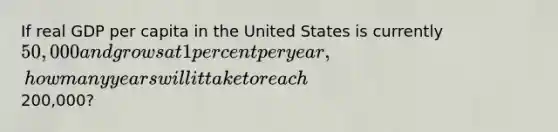 If real GDP per capita in the United States is currently 50,000 and grows at 1 percent per year, how many years will it take to reach200,000?