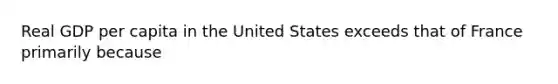 Real GDP per capita in the United States exceeds that of France primarily because