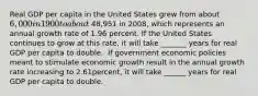 Real GDP per capita in the United States grew from about​ 6,000 in 1900 to about 48,951 in 2008​, which represents an annual growth rate of 1.96 percent. If the United States continues to grow at this​ rate, it will take _______ years for real GDP per capita to double. ​ If government economic policies meant to stimulate economic growth result in the annual growth rate increasing to 2.61​percent, it will take ______ years for real GDP per capita to double.