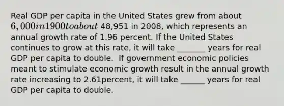 Real GDP per capita in the United States grew from about​ 6,000 in 1900 to about 48,951 in 2008​, which represents an annual growth rate of 1.96 percent. If the United States continues to grow at this​ rate, it will take _______ years for real GDP per capita to double. ​ If government economic policies meant to stimulate economic growth result in the annual growth rate increasing to 2.61​percent, it will take ______ years for real GDP per capita to double.