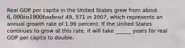 Real GDP per capita in the United States grew from about​ 6,000 in 1900 to about 49, 571 in 2007​, which represents an annual growth rate of 1.99 percent. If the United States continues to grow at this​ rate, it will take ______ years for real GDP per capita to double.