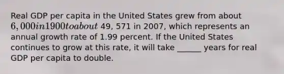 Real GDP per capita in the United States grew from about​ 6,000 in 1900 to about 49, 571 in 2007​, which represents an annual growth rate of 1.99 percent. If the United States continues to grow at this​ rate, it will take ______ years for real GDP per capita to double.