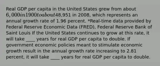 Real GDP per capita in the United States grew from about 6,000 in 1900 to about48,951 in 2008, which represents an annual growth rate of 1.96 percent. *Real-time data provided by Federal Reserve Economic Data (FRED), Federal Reserve Bank of Saint Louis If the United States continues to grow at this rate, it will take ____ years for real GDP per capita to double. If government economic policies meant to stimulate economic growth result in the annual growth rate increasing to 2.81 percent, it will take ____ years for real GDP per capita to double.