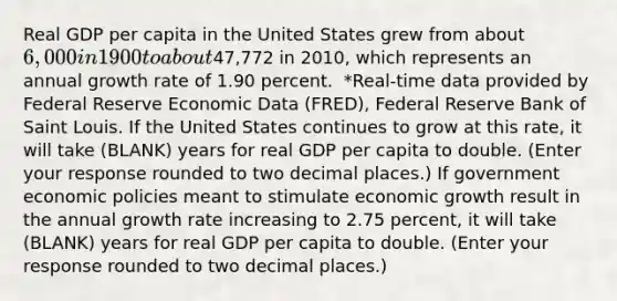 Real GDP per capita in the United States grew from about​ 6,000 in 1900 to about47,772 in 2010​, which represents an annual growth rate of 1.90 percent. ​ *Real-time data provided by Federal Reserve Economic Data​ (FRED), Federal Reserve Bank of Saint Louis. If the United States continues to grow at this​ rate, it will take (BLANK) years for real GDP per capita to double. ​(Enter your response rounded to two decimal​ places.) If government economic policies meant to stimulate economic growth result in the annual growth rate increasing to 2.75 ​percent, it will take (BLANK) years for real GDP per capita to double. ​(Enter your response rounded to two decimal​ places.)