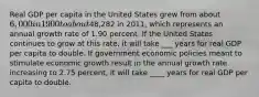 Real GDP per capita in the United States grew from about​ 6,000 in 1900 to about48,282 in 2011​, which represents an annual growth rate of 1.90 percent. If the United States continues to grow at this​ rate, it will take ___ years for real GDP per capita to double. If government economic policies meant to stimulate economic growth result in the annual growth rate increasing to 2.75 percent, it will take ____ years for real GDP per capita to double.