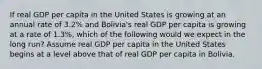 If real GDP per capita in the United States is growing at an annual rate of​ 3.2% and​ Bolivia's real GDP per capita is growing at a rate of​ 1.3%, which of the following would we expect in the long​ run? Assume real GDP per capita in the United States begins at a level above that of real GDP per capita in Bolivia.