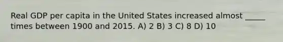 Real GDP per capita in the United States increased almost _____ times between 1900 and 2015. A) 2 B) 3 C) 8 D) 10