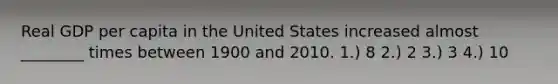 Real GDP per capita in the United States increased almost ________ times between 1900 and 2010. 1.) 8 2.) 2 3.) 3 4.) 10