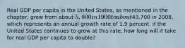 Real GDP per capita in the United States, as mentioned in the chapter, grew from about 5,600 in 1900 to about43,700 in 2008, which represents an annual growth rate of 1.9 percent. if the United States continues to grow at this rate, how long will it take for real GDP per capita to double?