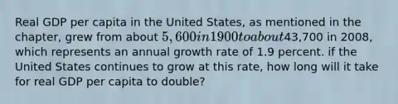 Real GDP per capita in the United States, as mentioned in the chapter, grew from about 5,600 in 1900 to about43,700 in 2008, which represents an annual growth rate of 1.9 percent. if the United States continues to grow at this rate, how long will it take for real GDP per capita to double?