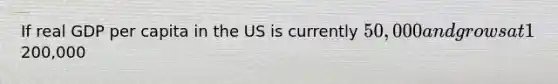 If real GDP per capita in the US is currently 50,000 and grows at 1% per year, how many years will it take to reach200,000