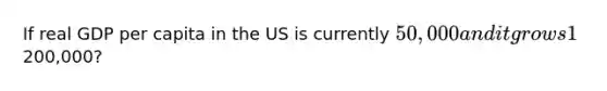 If real GDP per capita in the US is currently 50,000 and it grows 1% per year, how many years will it take to reach200,000?