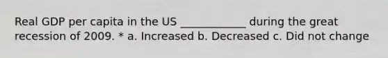 Real GDP per capita in the US ____________ during the great recession of 2009. * a. Increased b. Decreased c. Did not change