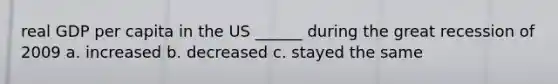 real GDP per capita in the US ______ during the great recession of 2009 a. increased b. decreased c. stayed the same