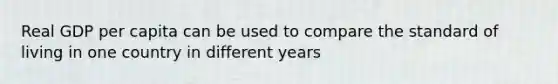 Real GDP per capita can be used to compare the standard of living in one country in different years