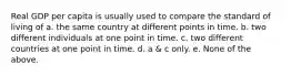 Real GDP per capita is usually used to compare the standard of living of a. the same country at different points in time. b. two different individuals at one point in time. c. two different countries at one point in time. d. a & c only. e. None of the above.