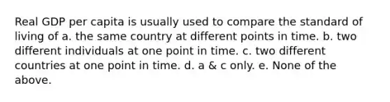 Real GDP per capita is usually used to compare the standard of living of a. the same country at different points in time. b. two different individuals at one point in time. c. two different countries at one point in time. d. a & c only. e. None of the above.