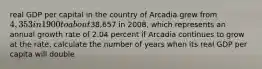 real GDP per capital in the country of Arcadia grew from 4,353 in 1900 to about38,657 in 2008, which represents an annual growth rate of 2.04 percent if Arcadia continues to grow at the rate, calculate the number of years when its real GDP per capita will double