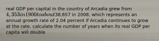 real GDP per capital in the country of Arcadia grew from 4,353 in 1900 to about38,657 in 2008, which represents an annual growth rate of 2.04 percent if Arcadia continues to grow at the rate, calculate the number of years when its real GDP per capita will double