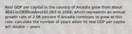 Real GDP per capital in the country of Arcadia grew from about 4641 in 1900 to about42,063 in 2008, which represents an annual growth rate of 2.06 percent If Arcadia continues to grow at this rate, calculate the number of years when its real GDP per capita will double -- years