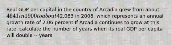 Real GDP per capital in the country of Arcadia grew from about 4641 in 1900 to about42,063 in 2008, which represents an annual growth rate of 2.06 percent If Arcadia continues to grow at this rate, calculate the number of years when its real GDP per capita will double -- years