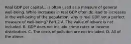 Real GDP per capital... is often used as a measure of general​ well-being. While increases in real GDP often do lead to increases in the​ well-being of the​ population, why is real GDP not a perfect measure of​ well-being? Part 2 A. The value of leisure is not included. B. GDP does not include crime rates or income distribution. C. The costs of pollution are not included. D. All of the above.