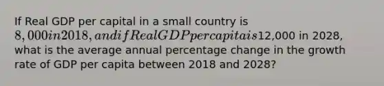 If Real GDP per capital in a small country is 8,000 in 2018, and if Real GDP per capita is12,000 in 2028, what is the average annual percentage change in the growth rate of GDP per capita between 2018 and 2028?