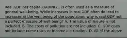 Real GDP per capitaLOADING... is often used as a measure of general​ well-being. While increases in real GDP often do lead to increases in the​ well-being of the​ population, why is real GDP not a perfect measure of​ well-being? A. The value of leisure is not included. B. The costs of pollution are not included. C. GDP does not include crime rates or income distribution. D. All of the above