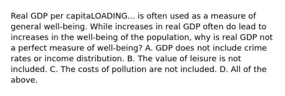 Real GDP per capitaLOADING... is often used as a measure of general​ well-being. While increases in real GDP often do lead to increases in the​ well-being of the​ population, why is real GDP not a perfect measure of​ well-being? A. GDP does not include crime rates or income distribution. B. The value of leisure is not included. C. The costs of pollution are not included. D. All of the above.