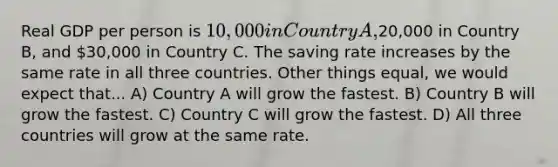 Real GDP per person is 10,000 in Country A,20,000 in Country B, and 30,000 in Country C. The saving rate increases by the same rate in all three countries. Other things equal, we would expect that... A) Country A will grow the fastest. B) Country B will grow the fastest. C) Country C will grow the fastest. D) All three countries will grow at the same rate.