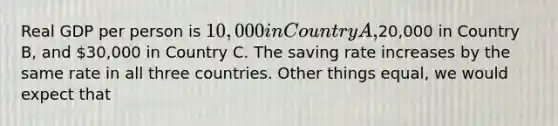 Real GDP per person is 10,000 in Country A,20,000 in Country B, and 30,000 in Country C. The saving rate increases by the same rate in all three countries. Other things equal, we would expect that