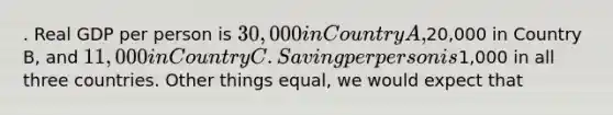 . Real GDP per person is 30,000 in Country A,20,000 in Country B, and 11,000 in Country C. Saving per person is1,000 in all three countries. Other things equal, we would expect that