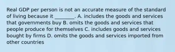 Real GDP per person is not an accurate measure of the standard of living because it ________. A. includes the goods and services that governments buy B. omits the goods and services that people produce for themselves C. includes goods and services bought by firms D. omits the goods and services imported from other countries