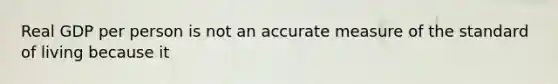 Real GDP per person is not an accurate measure of the standard of living because it