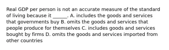 Real GDP per person is not an accurate measure of the standard of living because it ______. A. includes the goods and services that governments buy B. omits the goods and services that people produce for themselves C. includes goods and services bought by firms D. omits the goods and services imported from other countries