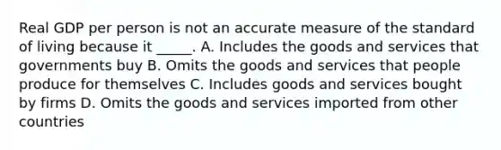 Real GDP per person is not an accurate measure of the standard of living because it _____. A. Includes the goods and services that governments buy B. Omits the goods and services that people produce for themselves C. Includes goods and services bought by firms D. Omits the goods and services imported from other countries