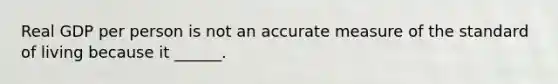 Real GDP per person is not an accurate measure of the standard of living because it​ ______.