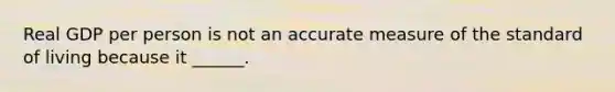 Real GDP per person is not an accurate measure of the standard of living because it ______.