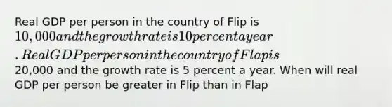 Real GDP per person in the country of Flip is 10,000 and the growth rate is 10 percent a year. Real GDP per person in the country of Flap is20,000 and the growth rate is 5 percent a year. When will real GDP per person be greater in Flip than in Flap