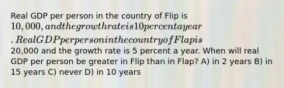 Real GDP per person in the country of Flip is 10,000, and the growth rate is 10 percent a year. Real GDP per person in the country of Flap is20,000 and the growth rate is 5 percent a year. When will real GDP per person be greater in Flip than in Flap? A) in 2 years B) in 15 years C) never D) in 10 years