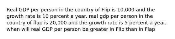 Real GDP per person in the country of Flip is 10,000 and the growth rate is 10 percent a year. real gdp per person in the country of flap is 20,000 and the growth rate is 5 percent a year. when will real GDP per person be greater in Flip than in Flap